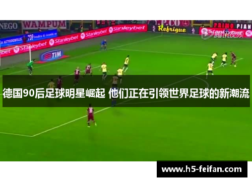 德国90后足球明星崛起 他们正在引领世界足球的新潮流 德国90后足球明星崛起 他们正在引领世界足球的新潮流
