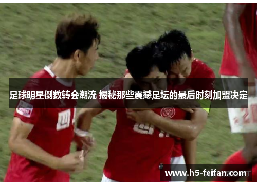 足球明星倒数转会潮流 揭秘那些震撼足坛的最后时刻加盟决定 足球明星倒数转会潮流 揭秘那些震撼足坛的最后时刻加盟决定