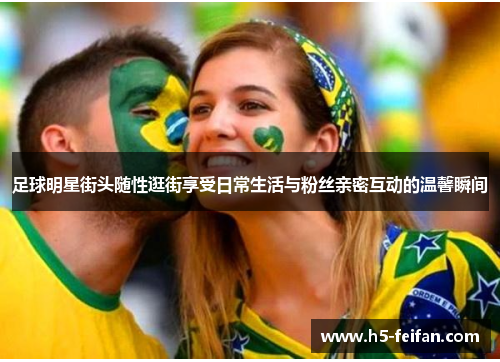 足球明星街头随性逛街享受日常生活与粉丝亲密互动的温馨瞬间 足球明星街头随性逛街享受日常生活与粉丝亲密互动的温馨瞬间