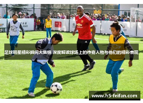 足球明星精彩瞬间大集锦 深度解读球场上的传奇人物与他们的精彩表现 足球明星精彩瞬间大集锦 深度解读球场上的传奇人物与他们的精彩表现